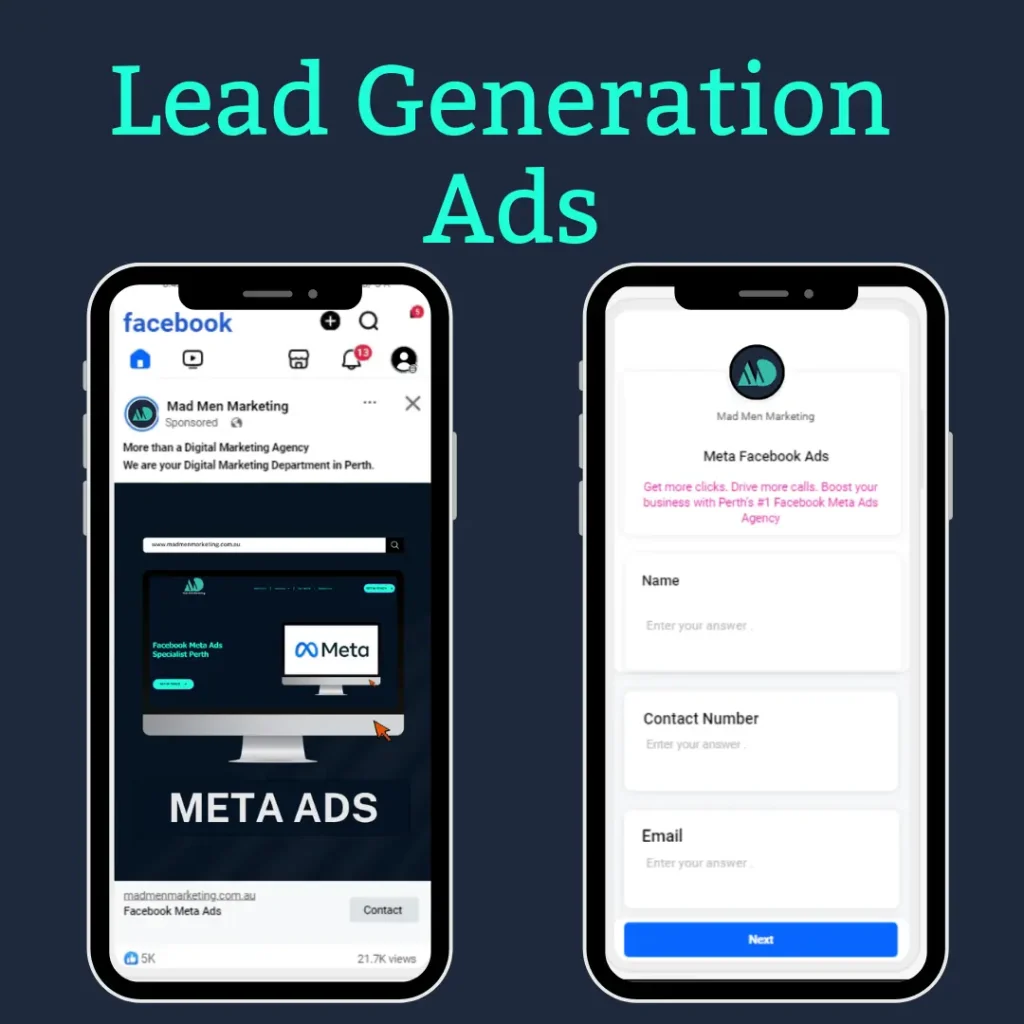 An image that describes and gives information about Lead Generation Ads via Mad Men Marketing. The image shows two smartphone screens being represented in it. The first is a Facebook ad for Meta Ads service, which you are running, copy of which is provided below: Headline: ‘More than a Digital Marketing Agency. We are your Digital Marketing Department in Perth.’ CTA: ‘Contact’ Engagement stats are at the bottom of the ad. The second screen shows a lead generation form with fields for Name, Contact Number, and Email, along with the message 'Meta Facebook Ads: Increase the amount of clicks.Other similar phrasing: Gain more clicksabile clicks; Generate more calls; Transform your business with Perth’s finest Facebook Meta Ads Agency. The caption visible at the top of the picture mentions ‘Lead Generation Ads.’